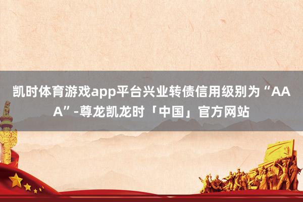 凯时体育游戏app平台兴业转债信用级别为“AAA”-尊龙凯龙时「中国」官方网站