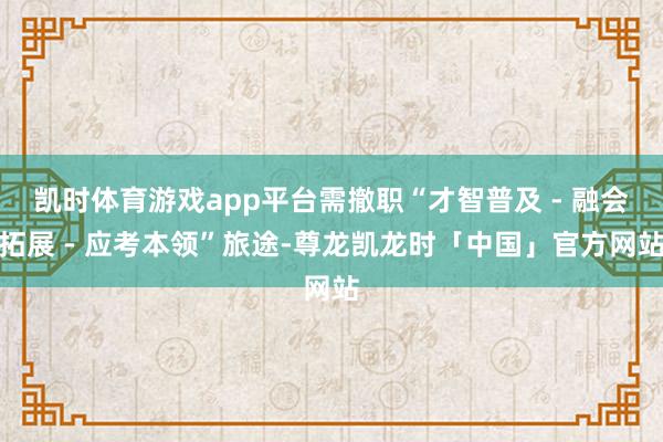 凯时体育游戏app平台需撤职“才智普及 - 融会拓展 - 应考本领”旅途-尊龙凯龙时「中国」官方网站