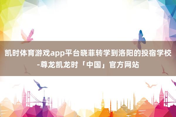 凯时体育游戏app平台晓菲转学到洛阳的投宿学校-尊龙凯龙时「中国」官方网站