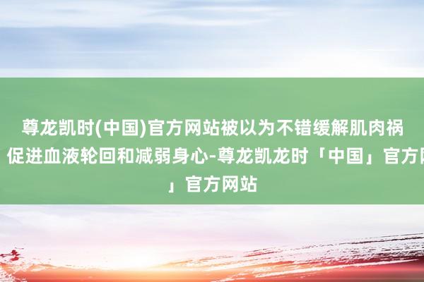 尊龙凯时(中国)官方网站被以为不错缓解肌肉祸患、促进血液轮回和减弱身心-尊龙凯龙时「中国」官方网站