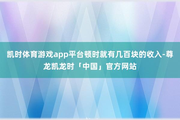 凯时体育游戏app平台顿时就有几百块的收入-尊龙凯龙时「中国」官方网站