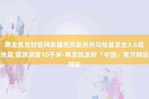 尊龙凯龙时官网新疆克孜勒苏州乌恰县发生3.6级地震 震源深度10千米-尊龙凯龙时「中国」官方网站