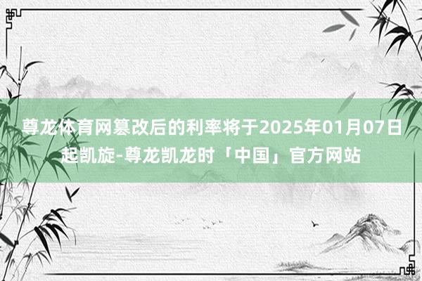 尊龙体育网篡改后的利率将于2025年01月07日起凯旋-尊龙凯龙时「中国」官方网站