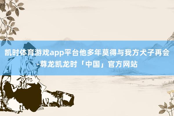 凯时体育游戏app平台他多年莫得与我方犬子再会-尊龙凯龙时「中国」官方网站