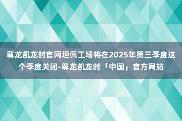 尊龙凯龙时官网坦佩工场将在2025年第三季度这个季度关闭-尊龙凯龙时「中国」官方网站