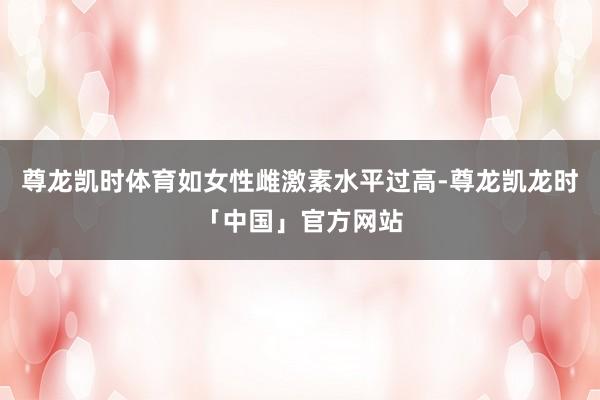 尊龙凯时体育如女性雌激素水平过高-尊龙凯龙时「中国」官方网站