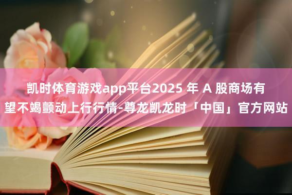 凯时体育游戏app平台2025 年 A 股商场有望不竭颤动上行行情-尊龙凯龙时「中国」官方网站