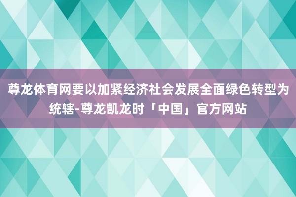 尊龙体育网要以加紧经济社会发展全面绿色转型为统辖-尊龙凯龙时「中国」官方网站