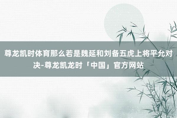 尊龙凯时体育那么若是魏延和刘备五虎上将平允对决-尊龙凯龙时「中国」官方网站