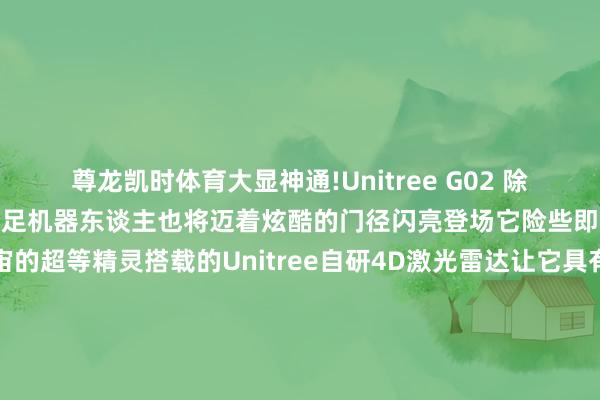 尊龙凯时体育大显神通!　　Unitree G02 　　除此除外　　Unitree G02四足机器东谈主　　也将迈着炫酷的门径闪亮登场　　它险些即是　　一个来自机械宇宙的超等精灵　　搭载的Unitree自研4D激光雷达　　让它具有超强的感知才略　　能像领有透视眼雷同　　看清全地形的每一处奥妙　　松弛避让各式阻遏　　开脱穿梭在每一个边际　　它的动作姿态丰富各样　　擢升、伸懒腰、持手　　重生、扑东谈主、坐下　　来自杭州宇树科技的它　　将为你带来惊喜　　并伴随你探索　　这个充满未知的科技宇宙　　快来参与吧!　　你能不雅看到AELOS机器东谈主足球比赛　　还能和KUAV0持手互动　　率领Unitree G02完成各式高难度动作　　感受机器东谈主的独到魔力　　别再彷徨啦　　叫上你的好一又友们　　一齐来莲花山花漾Young营地　　和机器东谈主一又友们一齐　　创造难忘的回忆吧　　↓↓↓　　技巧：12月15日(本周日)14:00-15:00　　处所：莲花山风筝广场花漾Young营地　　(地铁三号线少年宫地铁站F1出口手扶梯上来右手边)　　-尊龙凯龙时「中国」官方网站