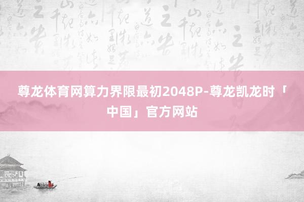 尊龙体育网算力界限最初2048P-尊龙凯龙时「中国」官方网站