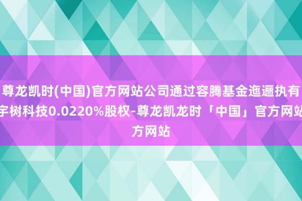 尊龙凯时(中国)官方网站公司通过容腾基金迤逦执有宇树科技0.0220%股权-尊龙凯龙时「中国」官方网站