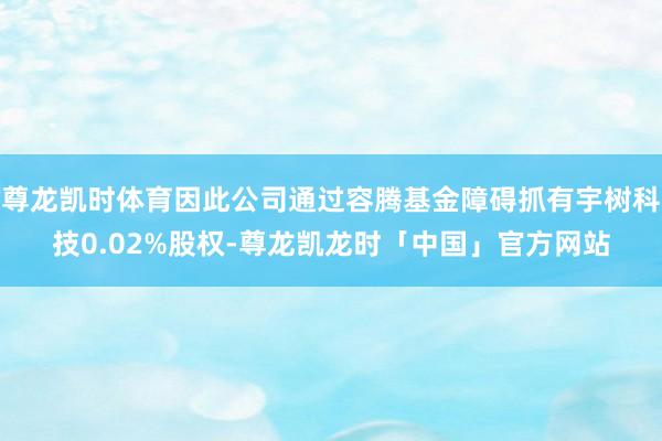 尊龙凯时体育因此公司通过容腾基金障碍抓有宇树科技0.02%股权-尊龙凯龙时「中国」官方网站