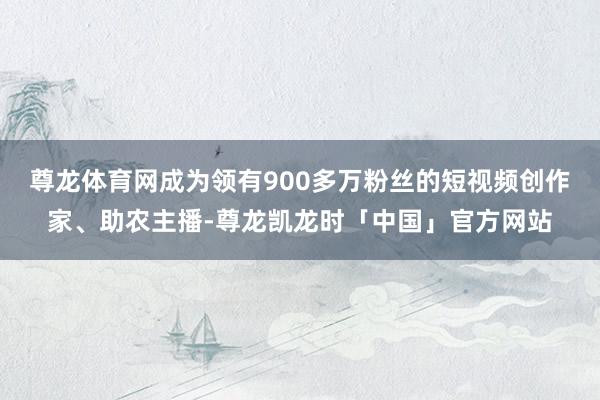 尊龙体育网成为领有900多万粉丝的短视频创作家、助农主播-尊龙凯龙时「中国」官方网站