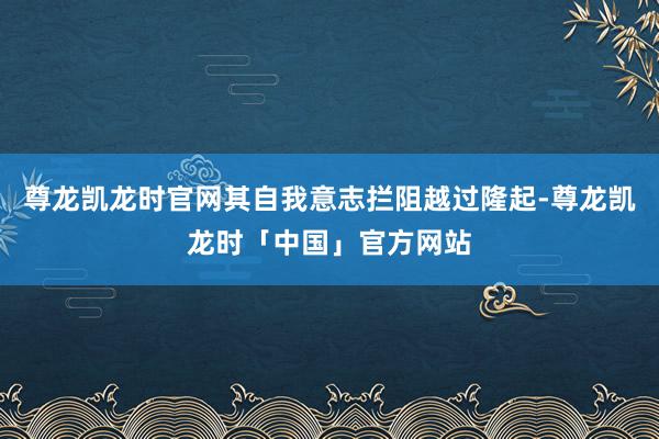 尊龙凯龙时官网其自我意志拦阻越过隆起-尊龙凯龙时「中国」官方网站