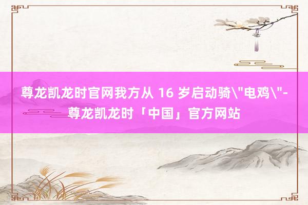 尊龙凯龙时官网我方从 16 岁启动骑