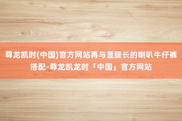 尊龙凯时(中国)官方网站再与显腿长的喇叭牛仔裤搭配-尊龙凯龙时「中国」官方网站