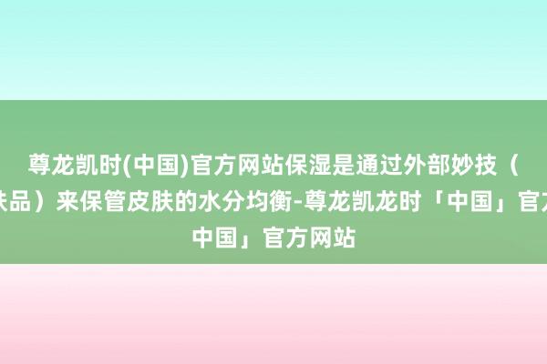 尊龙凯时(中国)官方网站保湿是通过外部妙技（如护肤品）来保管皮肤的水分均衡-尊龙凯龙时「中国」官方网站