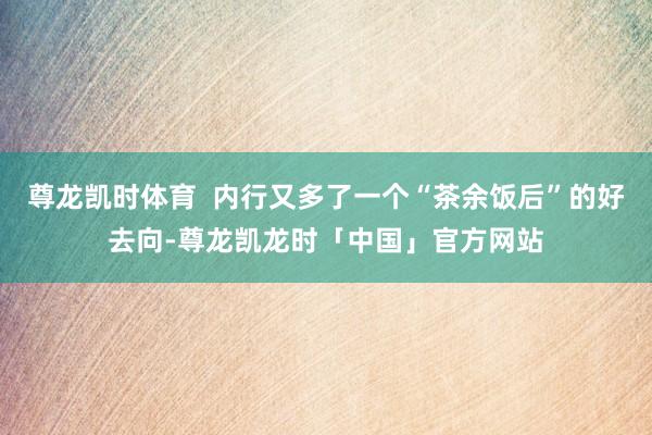 尊龙凯时体育  内行又多了一个“茶余饭后”的好去向-尊龙凯龙时「中国」官方网站