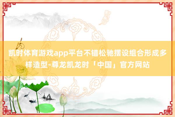 凯时体育游戏app平台不错松驰摆设组合形成多样造型-尊龙凯龙时「中国」官方网站