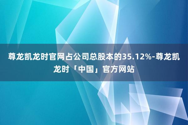 尊龙凯龙时官网占公司总股本的35.12%-尊龙凯龙时「中国」官方网站