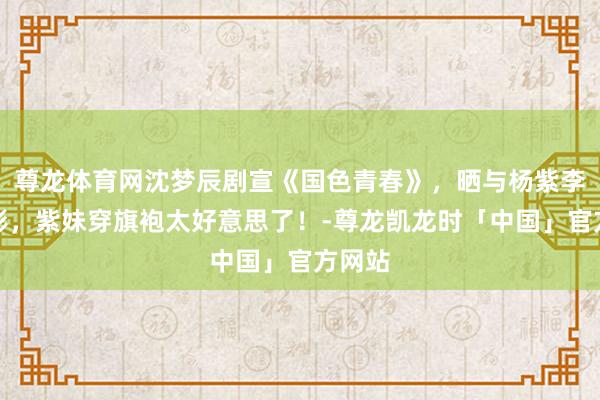 尊龙体育网沈梦辰剧宣《国色青春》，晒与杨紫李现合影，紫妹穿旗袍太好意思了！-尊龙凯龙时「中国」官方网站