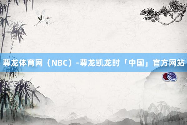 尊龙体育网（NBC）-尊龙凯龙时「中国」官方网站