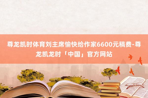 尊龙凯时体育刘主席愉快给作家6600元稿费-尊龙凯龙时「中国」官方网站