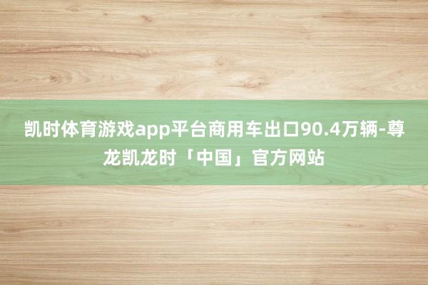 凯时体育游戏app平台商用车出口90.4万辆-尊龙凯龙时「中国」官方网站