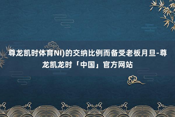 尊龙凯时体育NI)的交纳比例而备受老板月旦-尊龙凯龙时「中国」官方网站