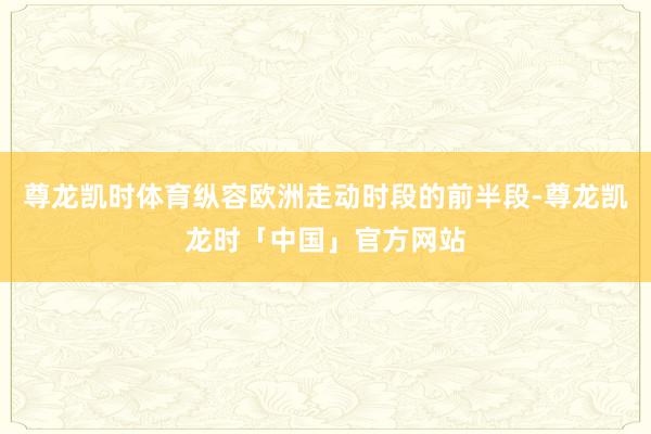尊龙凯时体育纵容欧洲走动时段的前半段-尊龙凯龙时「中国」官方网站