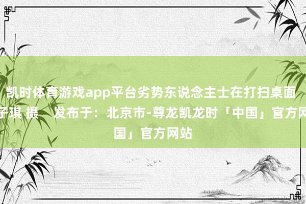 凯时体育游戏app平台劣势东说念主士在打扫桌面 张子琪 摄    发布于：北京市-尊龙凯龙时「中国」官方网站