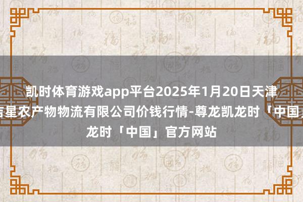 凯时体育游戏app平台2025年1月20日天津韩家墅海吉星农产物物流有限公司价钱行情-尊龙凯龙时「中国」官方网站