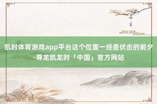凯时体育游戏app平台这个位置一经是伏击的前夕-尊龙凯龙时「中国」官方网站