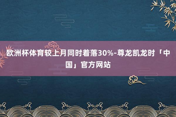欧洲杯体育较上月同时着落30%-尊龙凯龙时「中国」官方网站