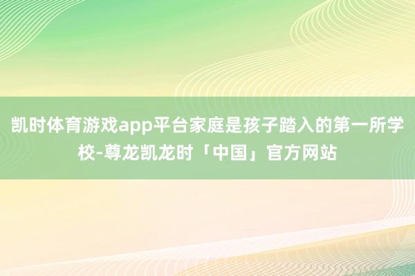 凯时体育游戏app平台家庭是孩子踏入的第一所学校-尊龙凯龙时「中国」官方网站