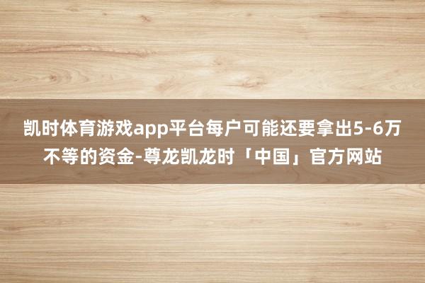 凯时体育游戏app平台每户可能还要拿出5-6万不等的资金-尊龙凯龙时「中国」官方网站