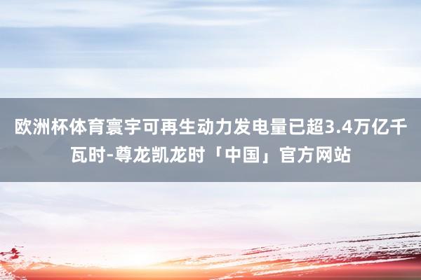 欧洲杯体育寰宇可再生动力发电量已超3.4万亿千瓦时-尊龙凯龙时「中国」官方网站