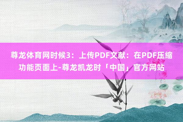 尊龙体育网时候3：上传PDF文献：在PDF压缩功能页面上-尊龙凯龙时「中国」官方网站