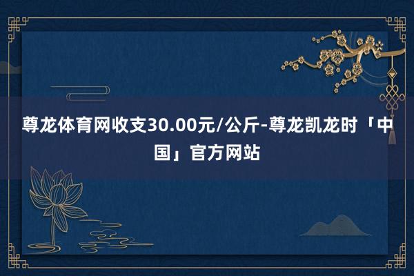 尊龙体育网收支30.00元/公斤-尊龙凯龙时「中国」官方网站