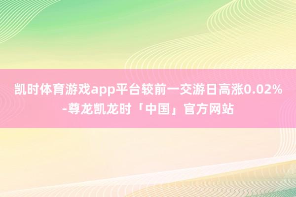 凯时体育游戏app平台较前一交游日高涨0.02%-尊龙凯龙时「中国」官方网站
