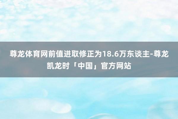 尊龙体育网前值进取修正为18.6万东谈主-尊龙凯龙时「中国」官方网站