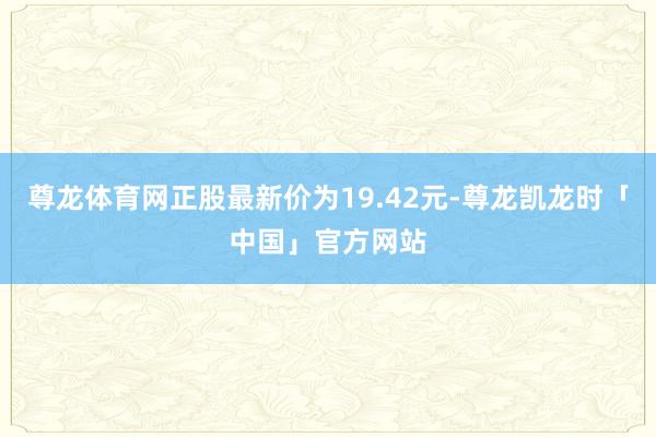 尊龙体育网正股最新价为19.42元-尊龙凯龙时「中国」官方网站