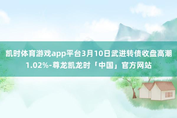 凯时体育游戏app平台3月10日武进转债收盘高潮1.02%-尊龙凯龙时「中国」官方网站