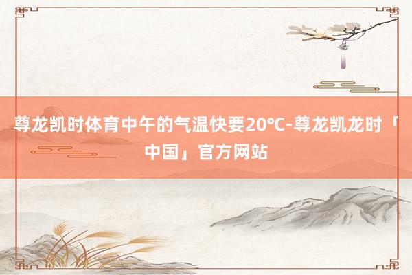 尊龙凯时体育中午的气温快要20℃-尊龙凯龙时「中国」官方网站