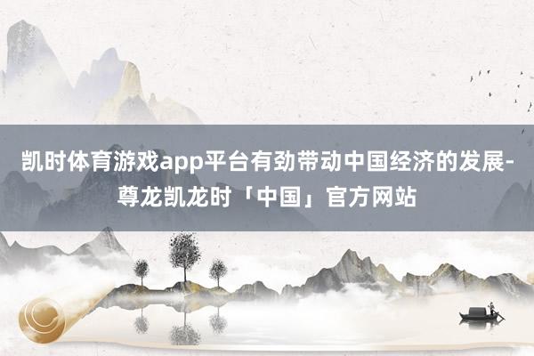 凯时体育游戏app平台有劲带动中国经济的发展-尊龙凯龙时「中国」官方网站