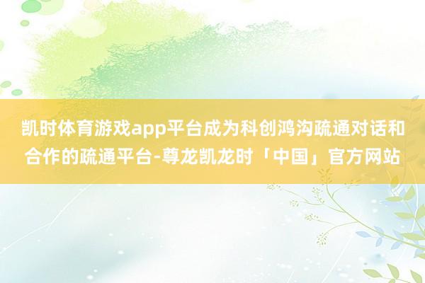 凯时体育游戏app平台成为科创鸿沟疏通对话和合作的疏通平台-尊龙凯龙时「中国」官方网站