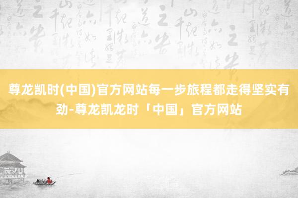 尊龙凯时(中国)官方网站每一步旅程都走得坚实有劲-尊龙凯龙时「中国」官方网站