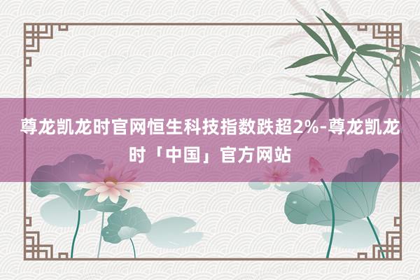 尊龙凯龙时官网恒生科技指数跌超2%-尊龙凯龙时「中国」官方网站