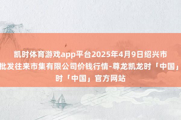 凯时体育游戏app平台2025年4月9日绍兴市蔬菜果品批发往来市集有限公司价钱行情-尊龙凯龙时「中国」官方网站